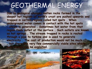 GEOTHERMAL ENERGY
Due to geological changes molten rocks formed in the
deeper hot regions of earth’s crust are pushed upwards and
trapped in certain regions called hot spots . When
underground water comes in contact with the hot spots
, steam is generated . Sometimes hot water from that
region finds outlet at the surface . Such outlets are known
as hot springs . The stream trapped in rocks is routed
through a pipe to turbine and is used to generate
electricity . The cost of production would not be much
, but there are very few commercially viable sites where
such energy can be exploited.

 