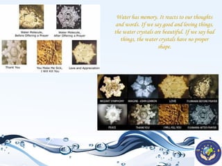 Water has memory. It reacts to our thoughts
and words. If we say good and loving things,
the water crystals are beautiful. If we say bad
things, the water crystals have no proper
shape.

 