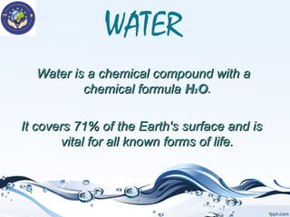 WATER
Water is a chemical compound with a
chemical formula H2O.
It covers 71% of the Earth's surface and is
vital for all known forms of life.

 