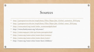 Sources
• http://gamapserver.who.int/mapLibrary/Files/Maps/phe_Global_sanitation_2010.png
• http://gamapserver.who.int/mapLibrary/Files/Maps/phe_Global_water_2010.png
• http://www.unicef.org/wash/index_womenandgirls.html
• http://www.charitywater.org/whywater/
• http://water.usgs.gov/edu/qa-home-percapita.html
• http://water.org/water-crisis/water-facts/women/
• http://water.org/water-crisis/water-facts/water/
• http://water.org/water-crisis/water-facts/children/
 