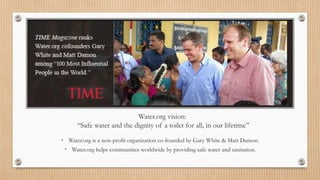 Water.org vision:
“Safe water and the dignity of a toilet for all, in our lifetime”
• Water.org is a non-profit organization co-founded by Gary White & Matt Damon.
• Water.org helps communities worldwide by providing safe water and sanitation.
 