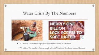 Water Crisis By The Numbers
• 783 million: The number of people who don’t have access to safe water.
• 773 million: The number of those people who don’t live in the developed nations like ours.
 