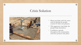Crisis Solution
• Water.org helps with the water
crisis by giving the people
control of their own projects.
• This aggressive step helps the
people help themselves.
• Confidence spreads
throughout the communities
and more projects take place.
 