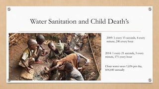 Water Sanitation and Child Death’s
2009: 1 every 15 seconds, 4 every
minute, 240 every hour
2014: 1 every 21 seconds, 3 every
minute, 171 every hour
Clean water saves 1,656 per day,
604,440 annually
 