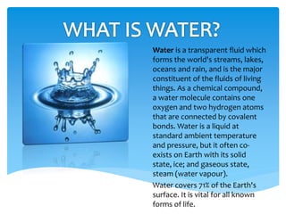Water is a transparent fluid which
forms the world's streams, lakes,
oceans and rain, and is the major
constituent of the fluids of living
things. As a chemical compound,
a water molecule contains one
oxygen and two hydrogen atoms
that are connected by covalent
bonds. Water is a liquid at
standard ambient temperature
and pressure, but it often co-
exists on Earth with its solid
state, ice; and gaseous state,
steam (water vapour).
Water covers 71% of the Earth's
surface. It is vital for all known
forms of life.
 