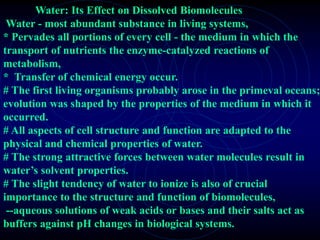 Water: Its Effect on Dissolved Biomolecules 
Water - most abundant substance in living systems, 
* Pervades all portions of every cell - the medium in which the 
transport of nutrients the enzyme-catalyzed reactions of 
metabolism, 
* Transfer of chemical energy occur. 
# The first living organisms probably arose in the primeval oceans; 
evolution was shaped by the properties of the medium in which it 
occurred. 
# All aspects of cell structure and function are adapted to the 
physical and chemical properties of water. 
# The strong attractive forces between water molecules result in 
water’s solvent properties. 
# The slight tendency of water to ionize is also of crucial 
importance to the structure and function of biomolecules, 
--aqueous solutions of weak acids or bases and their salts act as 
buffers against pH changes in biological systems. 
 