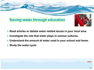 10 
Saving water through education 
Read articles or debate water related issues in your local area. 
Investigate the role that water plays in various cultures. 
Understand the amount of water used in your school and home. 
Study the water cycle. 
<back 
 