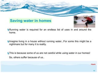 11 
Saving water in homes 
Running water is required for an endless list of uses in and around the 
home. 
Imagine living in a house without running water...For some this might be a 
nightmare but for many it is reality. 
This is because some of us are not careful while using water in our homes! 
So, others suffer because of us.. 
<back 
 