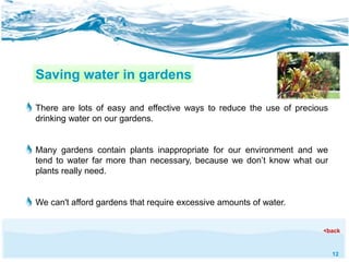 12 
Saving water in gardens 
There are lots of easy and effective ways to reduce the use of precious 
drinking water on our gardens. 
Many gardens contain plants inappropriate for our environment and we 
tend to water far more than necessary, because we don’t know what our 
plants really need. 
We can't afford gardens that require excessive amounts of water. 
<back 
 