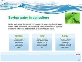 13 
Saving water in agriculture 
While agriculture is one of our country's most significant water 
users, some innovative solutions have been developed to improve 
water use efficiency and maintain or even increase yields. 
COTTON 
Efficient water 
management is 
vital for cotton 
growers to 
achieve high 
yields. 
RICE 
Rice is the main 
crop of India and it 
requires a lot of 
water for sowing, 
growing, cleaning, 
etc. 
DAIRY 
The dairy industry 
uses water for 
irrigation of 
pastures, watering 
stock and cleaning 
dairy sheds. 
<back 
 