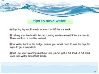 15 
tips to save water 
A dripping tap could waste as much as 90 liters a week. 
Brushing your teeth with the tap running wastes almost 9 liters a minute. 
Rinse out from a tumbler instead. 
Cool water kept in the fridge means you won't have to run the tap for 
ages to get a cold drink. 
Don't use your washing machine until you've got a full load. A full load 
uses less water than 2 half loads. 
 