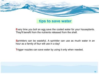 16 
tips to save water 
Every time you boil an egg save the cooled water for your houseplants. 
They'll benefit from the nutrients released from the shell. 
Sprinklers can be wasteful. A sprinkler can use as much water in an 
hour as a family of four will use in a day! 
Trigger nozzles can save water by using it only when needed. 
 