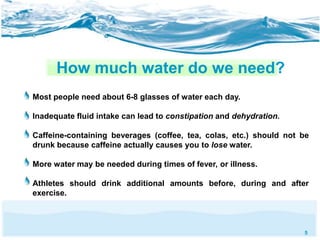 5 
How much water do we need? 
Most people need about 6-8 glasses of water each day. 
Inadequate fluid intake can lead to constipation and dehydration. 
Caffeine-containing beverages (coffee, tea, colas, etc.) should not be 
drunk because caffeine actually causes you to lose water. 
More water may be needed during times of fever, or illness. 
Athletes should drink additional amounts before, during and after 
exercise. 
 