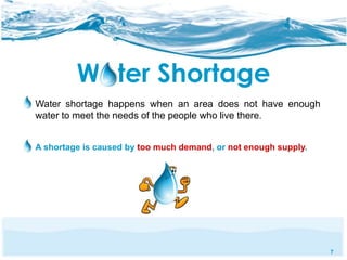 7 
Water Shortage 
Water shortage happens when an area does not have enough 
water to meet the needs of the people who live there. 
A shortage is caused by too much demand, or not enough supply. 
 