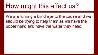 How might this affect us? 
We are turning a blind eye to the cause and we 
should be trying to help them as we have the 
upper hand and have the water they need. 
