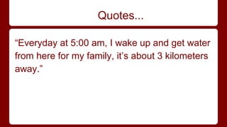 Quotes... 
“Everyday at 5:00 am, I wake up and get water 
from here for my family, it’s about 3 kilometers 
away.” 
 