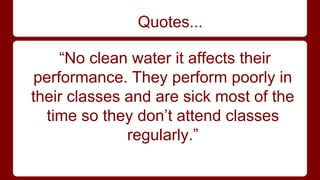 Quotes... 
“No clean water it affects their 
performance. They perform poorly in 
their classes and are sick most of the 
time so they don’t attend classes 
regularly.” 
 