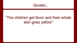 Quotes... 
“The children get fever and their whole 
skin goes yellow” 
 
