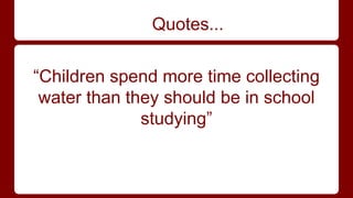 Quotes... 
“Children spend more time collecting 
water than they should be in school 
studying” 
 