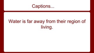 Captions... 
Water is far away from their region of 
living. 
 