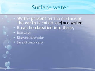 Surface water 
• Water present on the surface of 
the earth is called surface water. 
• It can be classified into three, 
• Rain water 
• River and lake water 
• Sea and ocean water 
 