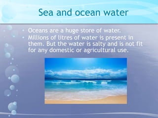 Sea and ocean water 
• Oceans are a huge store of water. 
• Millions of litres of water is present in 
them. But the water is salty and is not fit 
for any domestic or agricultural use. 
 