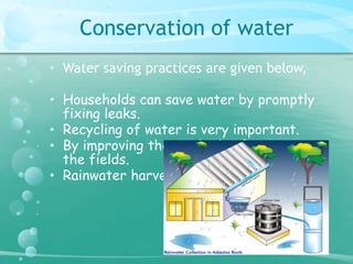Conservation of water 
• Water saving practices are given below, 
• Households can save water by promptly 
fixing leaks. 
• Recycling of water is very important. 
• By improving the methods of irrigating 
the fields. 
• Rainwater harvesting. 
 