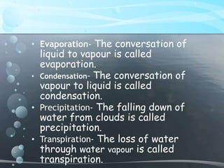 • Evaporation- The conversation of 
liquid to vapour is called 
evaporation. 
• Condensation- The conversation of 
vapour to liquid is called 
condensation. 
• Precipitation- The falling down of 
water from clouds is called 
precipitation. 
• Transpiration- The loss of water 
through water vapour is called 
transpiration. 
 