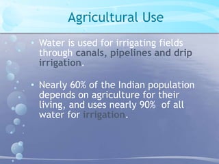 Agricultural Use 
• Water is used for irrigating fields 
through canals, pipelines and drip 
irrigation. 
• Nearly 60% of the Indian population 
depends on agriculture for their 
living, and uses nearly 90% of all 
water for irrigation. 
 