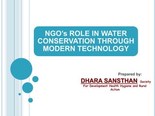 NGO’s ROLE IN WATER 
CONSERVATION THROUGH 
MODERN TECHNOLOGY 
Prepared by: 
DHARA SANSTHAN Society 
For Development Health Hygiene and Rural 
Action 
 