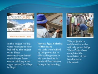 In this project two big 
water reservatoirs were 
builted by this project 
team. These 
reservatoirs are linked 
to the houses for to 
ensure drinking water 
(água potável) in village 
in Nepal 
Projeto Água Coletiva 
– (Brasilcap) 
160 tanks were builted 
by this project for to 
offer driking water to 
160 poor families in 
semiarid Pernambuco 
thought the rainning. 
This project is in 
collaboration with a 
self help group Bridge 
Water Project have 
completed the 
installation of the 
handpump at 
Chemoset. 
 