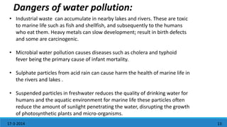 1317-3-2014
• Industrial waste can accumulate in nearby lakes and rivers. These are toxic
to marine life such as fish and shellfish, and subsequently to the humans
who eat them. Heavy metals can slow development; result in birth defects
and some are carcinogenic.
• Microbial water pollution causes diseases such as cholera and typhoid
fever being the primary cause of infant mortality.
• Sulphate particles from acid rain can cause harm the health of marine life in
the rivers and lakes .
• Suspended particles in freshwater reduces the quality of drinking water for
humans and the aquatic environment for marine life these particles often
reduce the amount of sunlight penetrating the water, disrupting the growth
of photosynthetic plants and micro-organisms.
Dangers of water pollution:
 