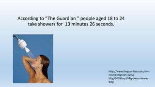 According to “The Guardian ” people aged 18 to 24
take showers for 13 minutes 26 seconds.
http://www.theguardian.com/envi
ronment/green-living-
blog/2009/sep/04/power-shower-
blog
 