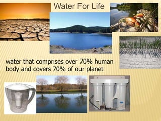 Water For Life
water that comprises over 70% human
body and covers 70% of our planet
 