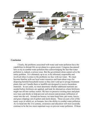 Conclusion
Clearly, the problems associated with water and water pollution have the
capabilities to disrupt life on our planet to a great extent. Congress has passed
laws to try to combat water pollution thus acknowledging the fact that water
pollution is, indeed, a serious issue. But the government alone cannot solve the
entire problem. It is ultimately up to us, to be informed, responsible and
involved when it comes to the problems we face with our water. We must
become familiar with our local water resources and learn about ways for
disposing harmful household wastes so they don’t end up in sewage treatment
plants that can’t handle them or landfills not designed to receive hazardous
materials. In our yards, we must determine whether additional nutrients are
needed before fertilizers are applied, and look for alternatives where fertilizers
might run off into surface waters. We have to preserve existing trees and plant
new trees and shrubs to help prevent soil erosion and promote infiltration of
water into the soil. Around our houses, we must keep litter, pet waste, leaves,
and grass clippings out of gutters and storm drains. These are just a few of the
many ways in which we, as humans, have the ability to combat water pollution.
As we head into the 21st century, awareness and education will most assuredly
continue to be the two most important ways to prevent water pollution. If these
 