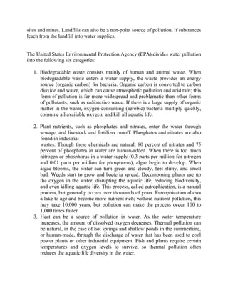 sites and mines. Landfills can also be a non-point source of pollution, if substances
leach from the landfill into water supplies.
The United States Environmental Protection Agency (EPA) divides water pollution
into the following six categories:
1. Biodegradable waste consists mainly of human and animal waste. When
biodegradable waste enters a water supply, the waste provides an energy
source (organic carbon) for bacteria. Organic carbon is converted to carbon
dioxide and water, which can cause atmospheric pollution and acid rain; this
form of pollution is far more widespread and problematic than other forms
of pollutants, such as radioactive waste. If there is a large supply of organic
matter in the water, oxygen-consuming (aerobic) bacteria multiply quickly,
consume all available oxygen, and kill all aquatic life.
2. Plant nutrients, such as phosphates and nitrates, enter the water through
sewage, and livestock and fertilizer runoff. Phosphates and nitrates are also
found in industrial
wastes. Though these chemicals are natural, 80 percent of nitrates and 75
percent of phosphates in water are human-added. When there is too much
nitrogen or phosphorus in a water supply (0.3 parts per million for nitrogen
and 0.01 parts per million for phosphorus), algae begin to develop. When
algae blooms, the water can turn green and cloudy, feel slimy, and smell
bad. Weeds start to grow and bacteria spread. Decomposing plants use up
the oxygen in the water, disrupting the aquatic life, reducing biodiversity,
and even killing aquatic life. This process, called eutrophication, is a natural
process, but generally occurs over thousands of years. Eutrophication allows
a lake to age and become more nutrient-rich; without nutrient pollution, this
may take 10,000 years, but pollution can make the process occur 100 to
1,000 times faster.
3. Heat can be a source of pollution in water. As the water temperature
increases, the amount of dissolved oxygen decreases. Thermal pollution can
be natural, in the case of hot springs and shallow ponds in the summertime,
or human-made, through the discharge of water that has been used to cool
power plants or other industrial equipment. Fish and plants require certain
temperatures and oxygen levels to survive, so thermal pollution often
reduces the aquatic life diversity in the water.
 