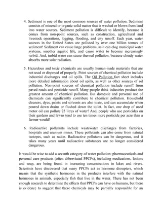 4. Sediment is one of the most common sources of water pollution. Sediment
consists of mineral or organic solid matter that is washed or blown from land
into water sources. Sediment pollution is difficult to identify, because it
comes from non-point sources, such as construction, agricultural and
livestock operations, logging, flooding, and city runoff. Each year, water
sources in the United States are polluted by over one billion tonnes of
sediment! Sediment can cause large problems, as it can clog municipal water
systems, smother aquatic life, and cause water to become increasingly
turbid. And, turbid water can cause thermal pollution, because cloudy water
absorbs more solar radiation.
5. Hazardous and toxic chemicals are usually human-made materials that are
not used or disposed of properly. Point sources of chemical pollution include
industrial discharges and oil spills. The Oil Pollution fact sheet includes
more detailed information about oil spills, as well as other sources of oil
pollution. Non-point sources of chemical pollution include runoff from
paved roads and pesticide runoff. Many people think industries produce the
greatest amount of chemical pollution. But domestic and personal use of
chemicals can significantly contribute to chemical pollution. Household
cleaners, dyes, paints and solvents are also toxic, and can accumulate when
poured down drains or flushed down the toilet. In fact, one drop of used
motor oil can pollute 25 litres of water! And, people who use pesticides on
their gardens and lawns tend to use ten times more pesticide per acre than a
farmer would!
6. Radioactive pollutants include wastewater discharges from factories,
hospitals and uranium mines. These pollutants can also come from natural
isotopes, such as radon. Radioactive pollutants can be dangerous, and it
takes many years until radioactive substances are no longer considered
dangerous.
It would be wise to add a seventh category of water pollution; pharmaceuticals and
personal care products (often abbreviated PPCPs), including medications, lotions
and soap, are being found in increasing concentrations in lakes and rivers.
Scientists have discovered that many PPCPs act as hormone disrupters, which
means that the synthetic hormones in the products interfere with the natural
hormones in animals, especially fish that live in the water. There has not been
enough research to determine the effects that PPCPs can have on humans, but there
is evidence to suggest that these chemicals may be partially responsible for an
 