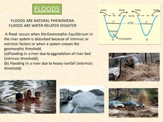 FLOODS
FLOODS ARE NATURAL PHENOMENA.
FLOODS ARE WATER RELATED DISASTER
A flood occurs when the Geomorphic Equilibrium in
the river system is disturbed because of intrinsic or
extrinsic factors or when a system crosses the
geomorphic threshold.
(a)Flooding in a river due toaggradation of river bed
(intrinsic threshold);
(b) Flooding in a river due to heavy rainfall (extrinsic
threshold)
 
