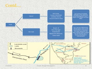 Contd….
Floods
Natural
Storm Surge,
Tsunami, Glacial Melt,
Landslide, Riverine,
Estuarine & Marine Flood
Eg: bursting of landslide
blockades in the catchment
areaof the Bhagirathi River in
August 1978 (Gupta and Dave,
1982).
Man made
Breach of
Dam/ Barrage/
Embankment
Release from Reservoir,
Urban Flood
Eg: In the year 2009,Almatti
and Naryanpur dams on the
Krishna River in Karnataka.
This water along with rain
water reached Andhra Pradesh
near the Srisailam dam. It
causes a hevy floods in
andhrapradesh
7/4/2015 19
Floods- Disaster Managment
 