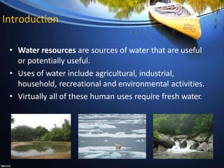 Introduction
• Water resources are sources of water that are useful
or potentially useful.
• Uses of water include agricultural, industrial,
household, recreational and environmental activities.
• Virtually all of these human uses require fresh water.
 