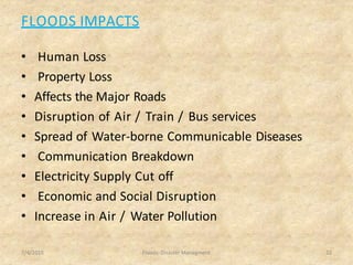 FLOODS IMPACTS
• Human Loss
• Property Loss
• Affects the Major Roads
• Disruption of Air / Train / Bus services
• Spread of Water-borne Communicable Diseases
• Communication Breakdown
• Electricity Supply Cut off
• Economic and Social Disruption
• Increase in Air / Water Pollution
7/4/2015 Floods- Disaster Managment 22
 