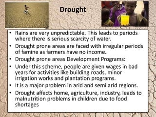 Drought
• Rains are very unpredictable. This leads to periods
where there is serious scarcity of water.
• Drought prone areas are faced with irregular periods
of famine as farmers have no income.
• Drought prone areas Development Programs:
• Under this scheme, people are given wages in bad
years for activities like building roads, minor
irrigation works and plantation programs.
• It is a major problem in arid and semi arid regions.
• Drought affects home, agriculture, industry, leads to
malnutrition problems in children due to food
shortages
 