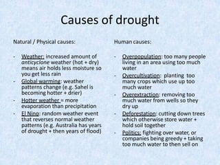 Causes of drought
- Weather: increased amount of
anticyclone weather (hot + dry)
means air holds less moisture so
you get less rain
- Global warming: weather
patterns change (e.g. Sahel is
becoming hotter + drier)
- Hotter weather = more
evaporation than precipitation
- El Nino: random weather event
that reverses normal weather
patterns (e.g. Australia has years
of drought + then years of flood)
Natural / Physical causes: Human causes:
- Overpopulation: too many people
living in an area using too much
water
- Overcultivation: planting too
many crops which use up too
much water
- Overextraction: removing too
much water from wells so they
dry up
- Deforestation: cutting down trees
which otherwise store water +
hold soil together
- Politics: fighting over water, or
companies being greedy + taking
too much water to then sell on
 