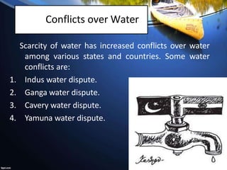 Conflicts over Water
Scarcity of water has increased conflicts over water
among various states and countries. Some water
conflicts are:
1. Indus water dispute.
2. Ganga water dispute.
3. Cavery water dispute.
4. Yamuna water dispute.
 