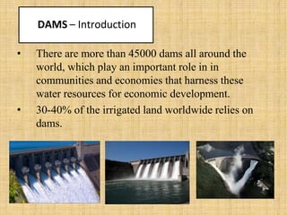 DAMS – Introduction
• There are more than 45000 dams all around the
world, which play an important role in in
communities and economies that harness these
water resources for economic development.
• 30-40% of the irrigated land worldwide relies on
dams.
 