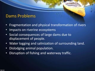 Dams Problems
• Fragmentation and physical transformation of rivers
• Impacts on riverine ecosystems
• Social consequences of large dams due to
displacement of people.
• Water logging and salinization of surrounding land.
• Dislodging animal population.
• Disruption of fishing and waterway traffic.
 
