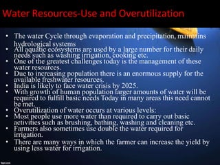 Water Resources-Use and Overutilization
• The water Cycle through evaporation and precipitation, maintains
hydrological systems
• All aquatic ecosystems are used by a large number for their daily
needs such as washing irrigation, cooking etc.
• One of the greatest challenges today is the management of these
water resources.
• Due to increasing population there is an enormous supply for the
available freshwater resources.
• India is likely to face water crisis by 2025.
• With growth of human population larger amounts of water will be
required to fulfill basic needs Today in many areas this need cannot
be met.
• Overutilization of water occurs at various levels:
• Most people use more water than required to carry out basic
activities such as brushing, bathing, washing and cleaning etc.
• Farmers also sometimes use double the water required for
irrigation.
• There are many ways in which the farmer can increase the yield by
using less water for irrigation.
 