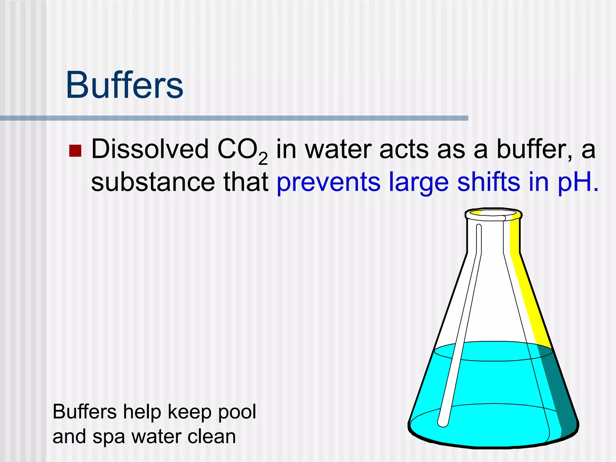 Buffers
 Dissolved CO2 in water acts as a buffer, a
substance that prevents large shifts in pH.
Buffers help keep pool
and spa water clean
 