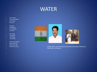 WATER
• FOR THIRST
• FOR TREATMENT
• FOR FOOD
• FOR LIFE
• IN INDIA
• INABROAD
• IN UNIVERSE
• IN SPACE
• ON TABLE
• ON HAND
• ON ROAD
• ON SHOPS
• OVER THE DESERT
• OVER THE SEA
• OVER THE BUS
• OVER THE CYCLE V.RAMKUMAR ( 58,59 NATRAJAN NAGAR,MADHAVARAM.CHENNAI.60)
• TAMILNADU- INDIA(ASIA)
•
 