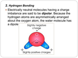 2. Hydrogen Bonding
 Electrically neutral molecules having a charge
imbalance are said to be dipolar. Because the
hydrogen atoms are asymmetrically arranged
about the oxygen atom, the water molecule has
a dipole structure.
105º
 